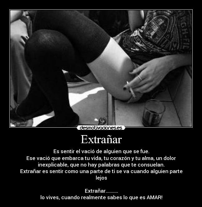 Extrañar - Es sentir el vació de alguien que se fue.
Ese vació que embarca tu vida, tu corazón y tu alma, un dolor
inexplicable, que no hay palabras que te consuelan.
Extrañar es sentir como una parte de ti se va cuando alguien parte
lejos
Extrañar..........
lo vives, cuando realmente sabes lo que es AMAR!