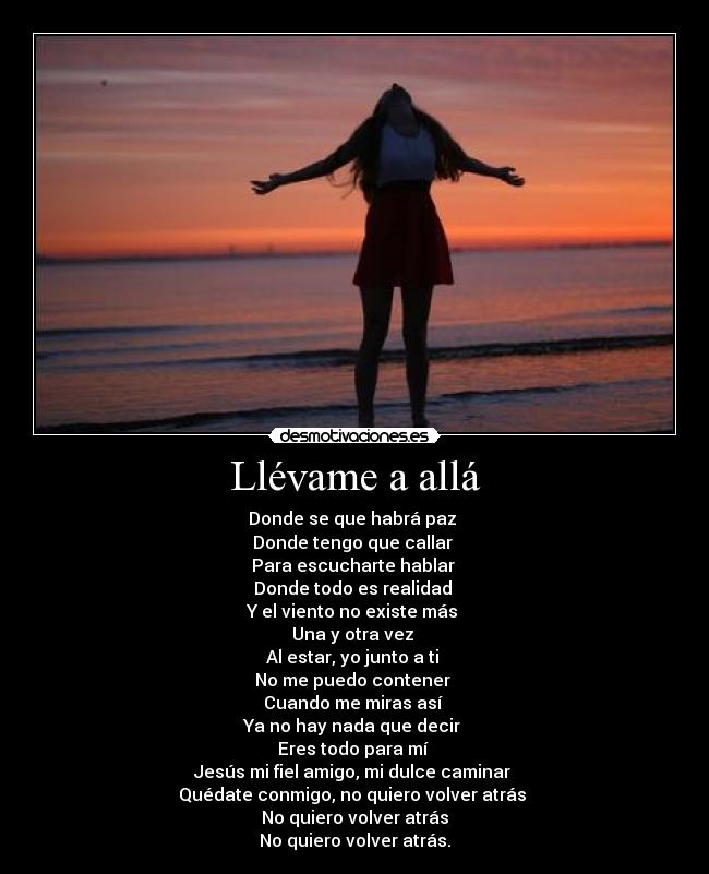 Llévame a allá - Donde se que habrá paz
Donde tengo que callar
Para escucharte hablar
Donde todo es realidad
Y el viento no existe más
Una y otra vez
Al estar, yo junto a ti
No me puedo contener
Cuando me miras así
Ya no hay nada que decir
Eres todo para mí
Jesús mi fiel amigo, mi dulce caminar
Quédate conmigo, no quiero volver atrás
No quiero volver atrás
No quiero volver atrás.