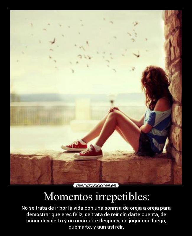 Momentos irrepetibles: - No se trata de ir por la vida con una sonrisa de oreja a oreja para
demostrar que eres feliz, se trata de reír sin darte cuenta, de
soñar despierta y no acordarte después, de jugar con fuego,
quemarte, y aun así reír.