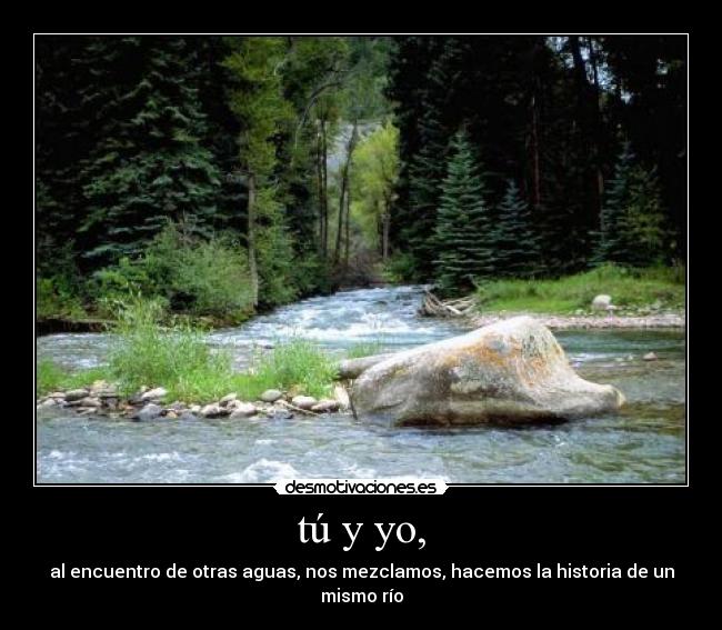 tú y yo, - al encuentro de otras aguas, nos mezclamos, hacemos la historia de un mismo río