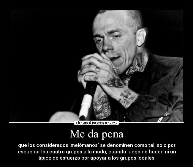 Me da pena - que los considerados melómanos se denominen como tal, solo por
escuchar los cuatro grupos a la moda, cuando luego no hacen ni un
ápice de esfuerzo por apoyar a los grupos locales.