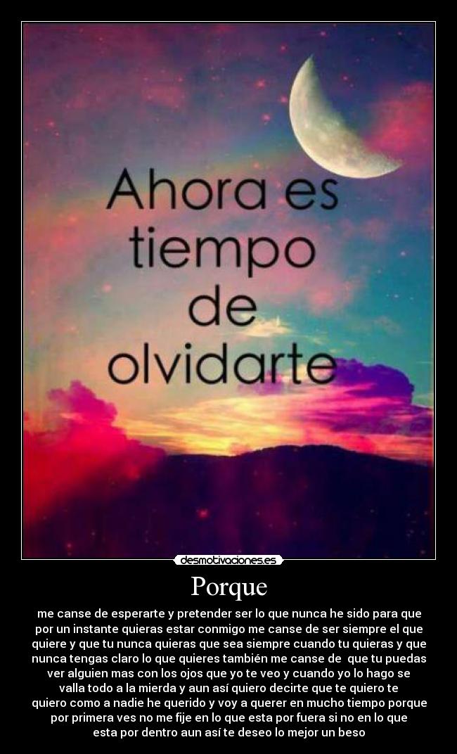 Porque - me canse de esperarte y pretender ser lo que nunca he sido para que
por un instante quieras estar conmigo me canse de ser siempre el que
quiere y que tu nunca quieras que sea siempre cuando tu quieras y que
nunca tengas claro lo que quieres también me canse de que tu puedas
ver alguien mas con los ojos que yo te veo y cuando yo lo hago se
valla todo a la mierda y aun así quiero decirte que te quiero te
quiero como a nadie he querido y voy a querer en mucho tiempo porque
por primera ves no me fije en lo que esta por fuera si no en lo que
esta por dentro aun así te deseo lo mejor un beso