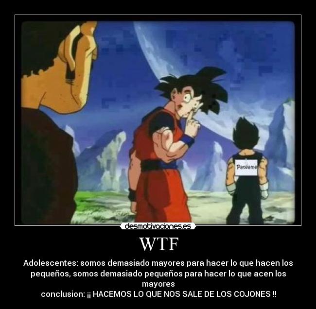 WTF - Adolescentes: somos demasiado mayores para hacer lo que hacen los
pequeños, somos demasiado pequeños para hacer lo que acen los
mayores
conclusion: ¡¡ HACEMOS LO QUE NOS SALE DE LOS COJONES !!