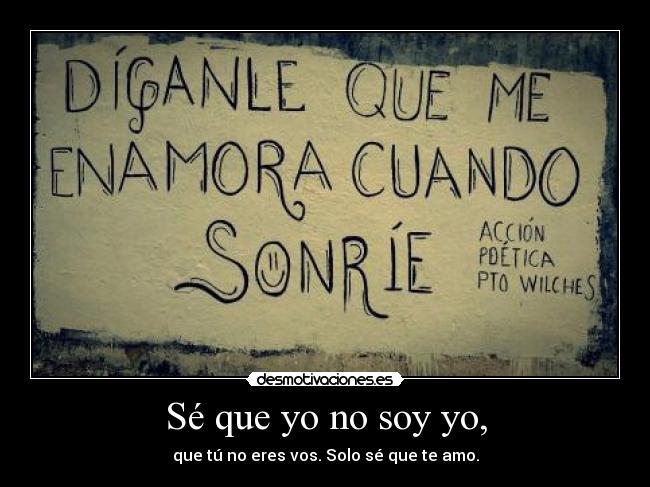 Sé que yo no soy yo, - que tú no eres vos. Solo sé que te amo.