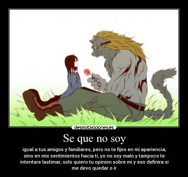 Se que no soy - igual a tus amigos y familiares, pero no te fijes en mi apariencia,
sino en mis sentimientos hacia ti, yo no soy malo y tampoco te
intentare lastimar, solo quiero tu opinion sobre mi y eso definira si
me devo quedar o ir