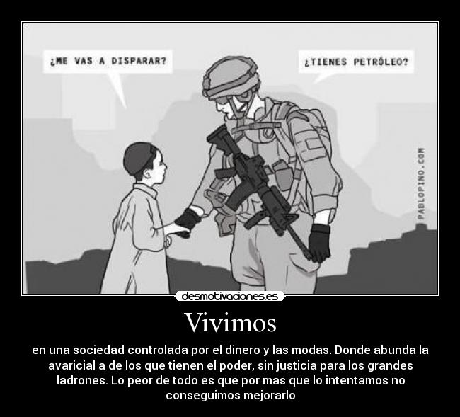 Vivimos - en una sociedad controlada por el dinero y las modas. Donde abunda la
avaricial a de los que tienen el poder, sin justicia para los grandes
ladrones. Lo peor de todo es que por mas que lo intentamos no
conseguimos mejorarlo