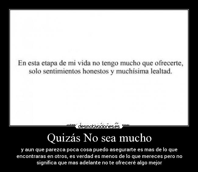 Quizás No sea mucho - y aun que parezca poca cosa puedo asegurarte es mas de lo que
encontraras en otros, es verdad es menos de lo que mereces pero no
significa que mas adelante no te ofreceré algo mejor