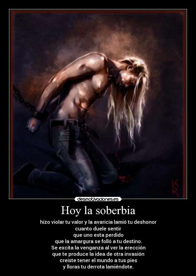 Hoy la soberbia - hizo violar tu valor y la avaricia lamió tu deshonor
cuanto duele sentir
que uno esta perdido
que la amargura se folló a tu destino.
Se excita la venganza al ver la erección
que te produce la idea de otra invasión
creíste tener el mundo a tus pies
y lloras tu derrota lamiéndote.