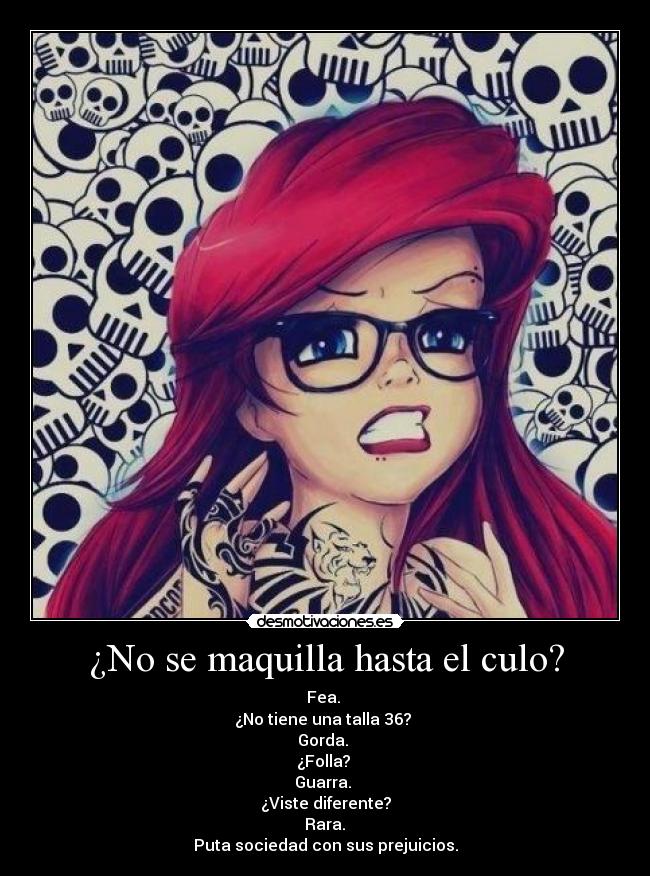 ¿No se maquilla hasta el culo? - Fea.
¿No tiene una talla 36?
Gorda.
¿Folla?
Guarra.
¿Viste diferente?
Rara.
Puta sociedad con sus prejuicios.