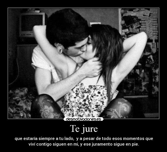 Te jure - que estaría siempre a tu lado, y a pesar de todo esos momentos que
viví contigo siguen en mi, y ese juramento sigue en pie.