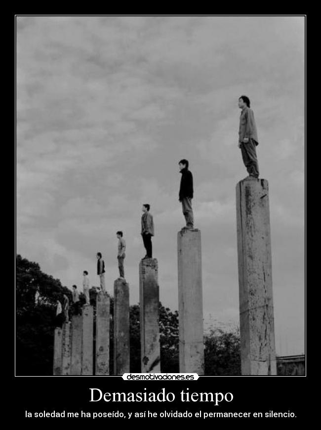 Demasiado tiempo - la soledad me ha poseído, y así he olvidado el permanecer en silencio.