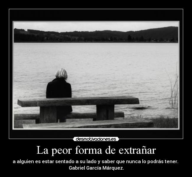 La peor forma de extrañar - a alguien es estar sentado a su lado y saber que nunca lo podrás tener. 
Gabriel García Márquez.