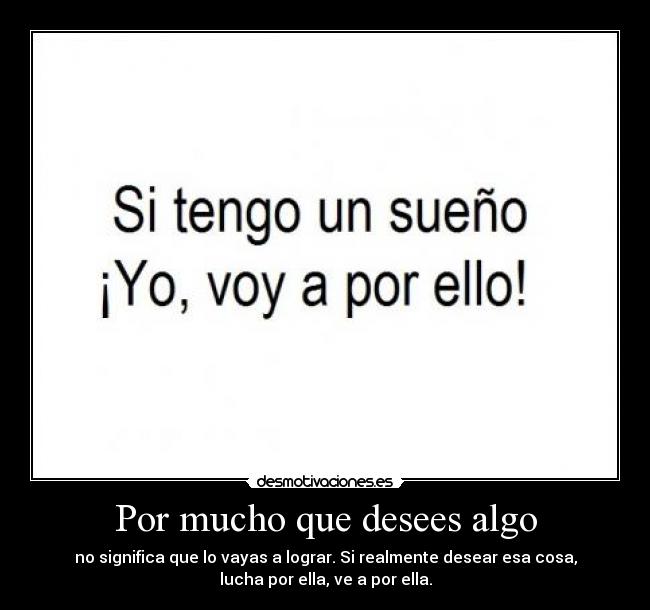Por mucho que desees algo - no significa que lo vayas a lograr. Si realmente desear esa cosa,
lucha por ella, ve a por ella.