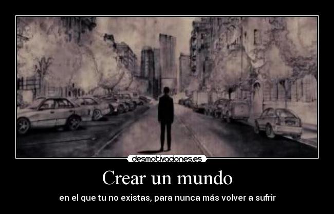 Crear un mundo - en el que tu no existas, para nunca más volver a sufrir
