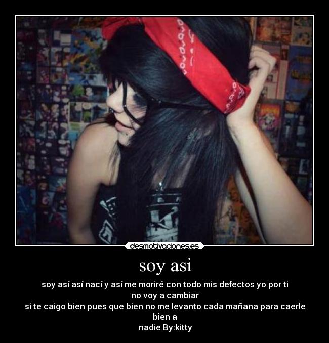 soy asi - soy así así nací y así me moriré con todo mis defectos yo por ti no voy a cambiar
si te caigo bien pues que bien no me levanto cada mañana para caerle bien a
nadie By:kitty