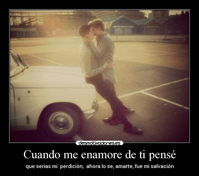 Cuando me enamore de ti pensé - que serias mi  perdición,  ahora lo se, amarte, fue mi salvación