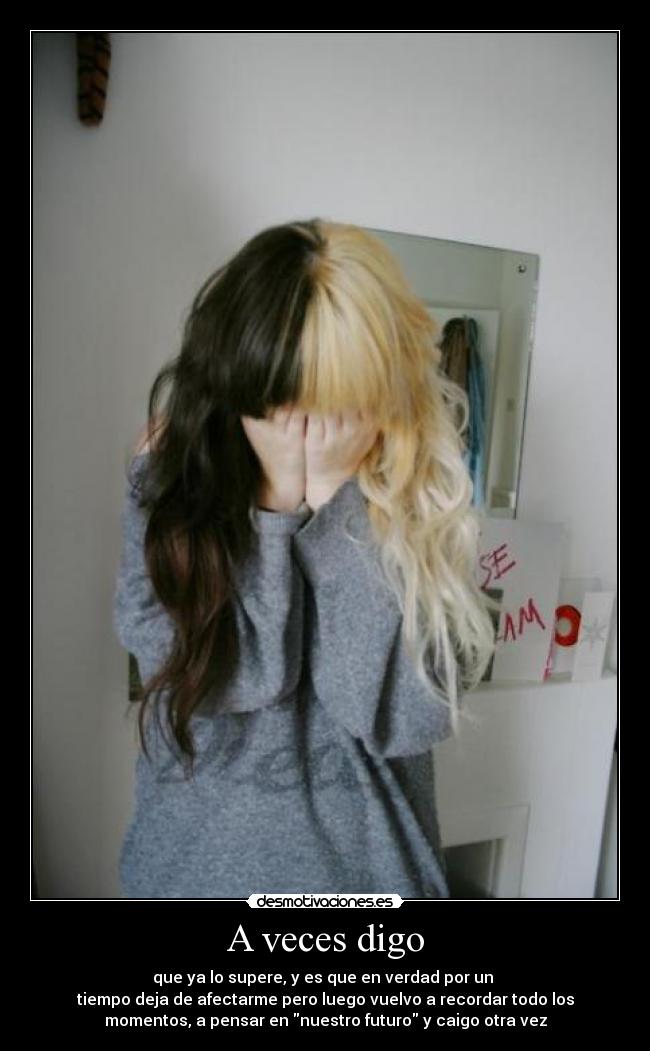 A veces digo - que ya lo supere, y es que en verdad por un
tiempo deja de afectarme pero luego vuelvo a recordar todo los
momentos, a pensar en nuestro futuro y caigo otra vez