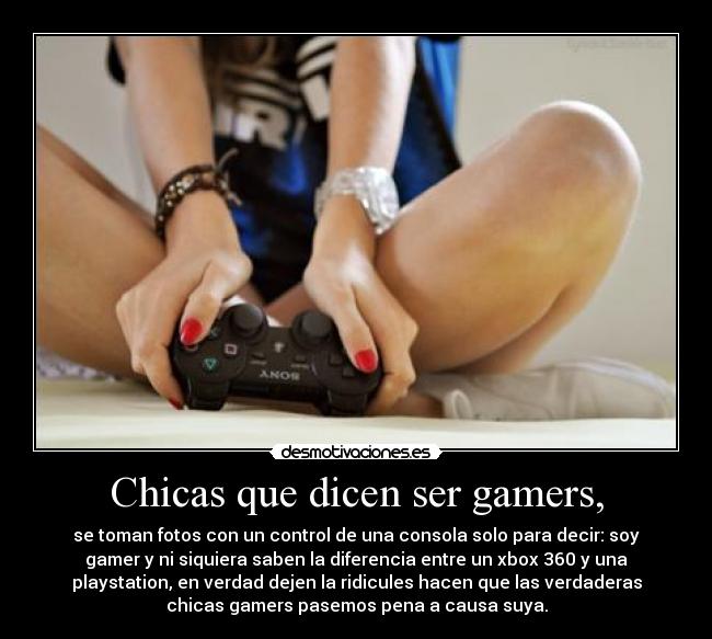 Chicas que dicen ser gamers, - se toman fotos con un control de una consola solo para decir: soy
gamer y ni siquiera saben la diferencia entre un xbox 360 y una
playstation, en verdad dejen la ridicules hacen que las verdaderas
chicas gamers pasemos pena a causa suya.