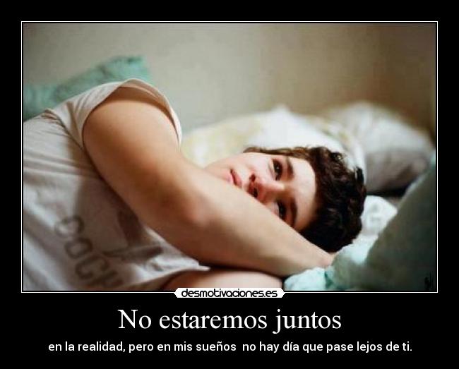 No estaremos juntos - en la realidad, pero en mis sueños no hay día que pase lejos de ti.