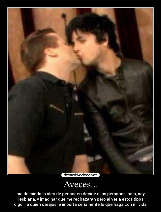 Aveces... - me da miedo la idea de pensar en decirle a las personas; hola, soy
lesbiana, y imaginar que me rechazaran pero al ver a estos tipos
digo... a quien carajos le importa seriamente lo que haga con mi vida.