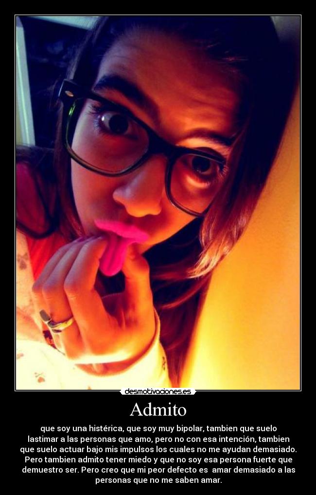 Admito - que soy una histérica, que soy muy bipolar, tambien que suelo
lastimar a las personas que amo, pero no con esa intención, tambien
que suelo actuar bajo mis impulsos los cuales no me ayudan demasiado.
Pero tambien admito tener miedo y que no soy esa persona fuerte que
demuestro ser. Pero creo que mi peor defecto es amar demasiado a las
personas que no me saben amar.