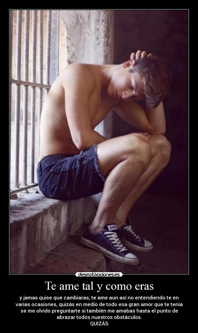 Te ame tal y como eras - y jamas quise que cambiaras, te ame aun así no entendiendo te en
varias ocasiones, quizás en medio de todo esa gran amor que te tenia
se me olvido preguntarte si también me amabas hasta el punto de
abrazar todos nuestros obstáculos.
QUIZÁS
