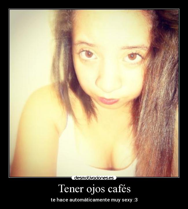 Tener ojos cafés - te hace automáticamente muy sexy :3