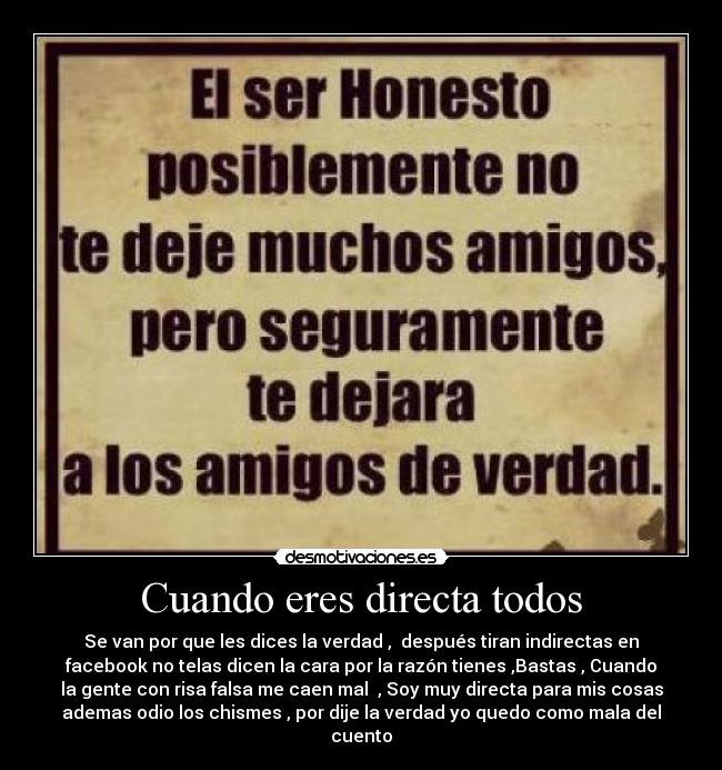 Cuando eres directa todos - Se van por que les dices la verdad , después tiran indirectas en
facebook no telas dicen la cara por la razón tienes ,Bastas , Cuando
la gente con risa falsa me caen mal , Soy muy directa para mis cosas
ademas odio los chismes , por dije la verdad yo quedo como mala del
cuento