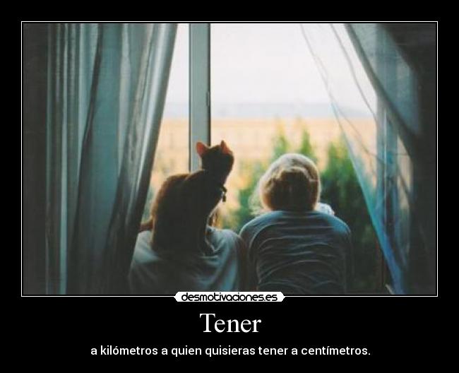 Tener - a kilómetros a quien quisieras tener a centímetros.
