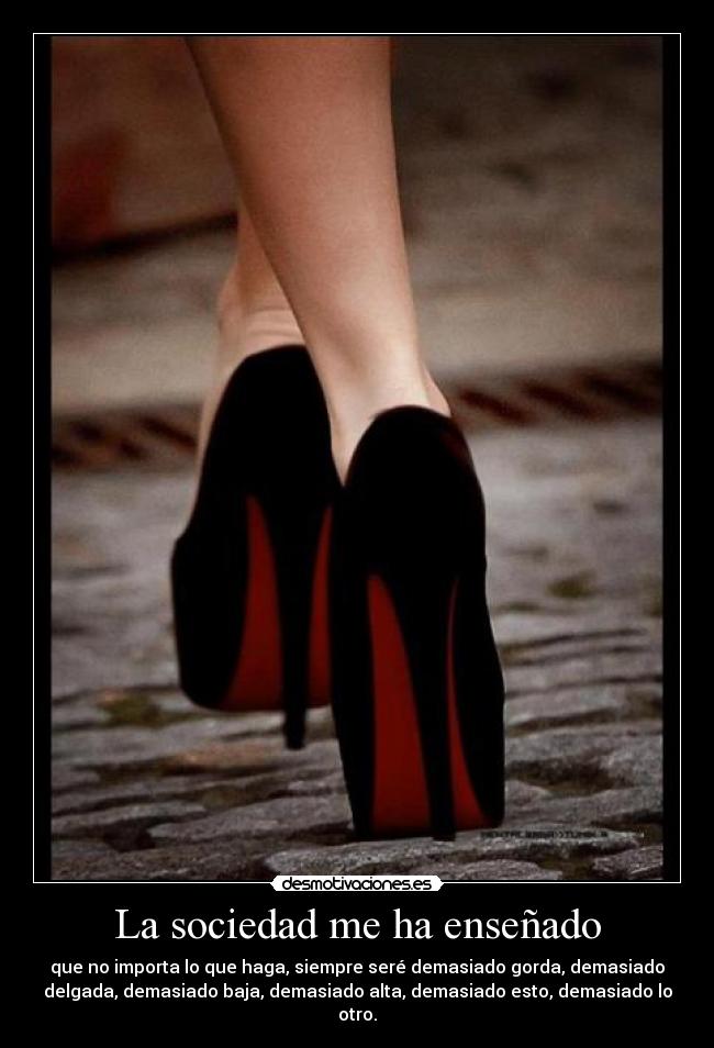 La sociedad me ha enseñado - que no importa lo que haga, siempre seré demasiado gorda, demasiado
delgada, demasiado baja, demasiado alta, demasiado esto, demasiado lo
otro.