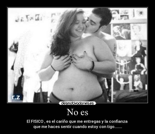 No es - El FISICO , es el cariño que me entregas y la confianza 
que me haces sentir cuando estoy con tigo........