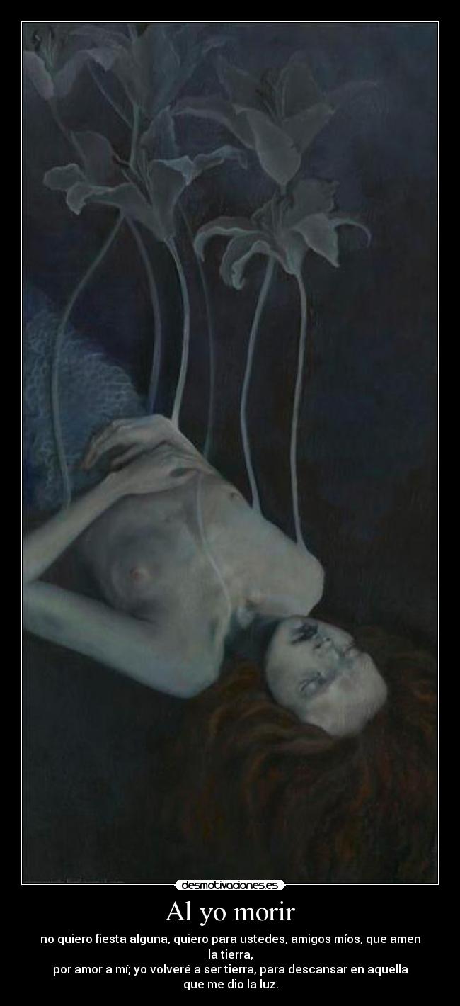 Al yo morir - no quiero fiesta alguna, quiero para ustedes, amigos míos, que amen la tierra,
por amor a mí; yo volveré a ser tierra, para descansar en aquella
que me dio la luz.