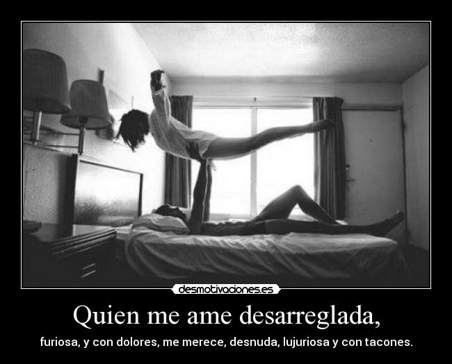Quien me ame desarreglada, - furiosa, y con dolores, me merece, desnuda, lujuriosa y con tacones.