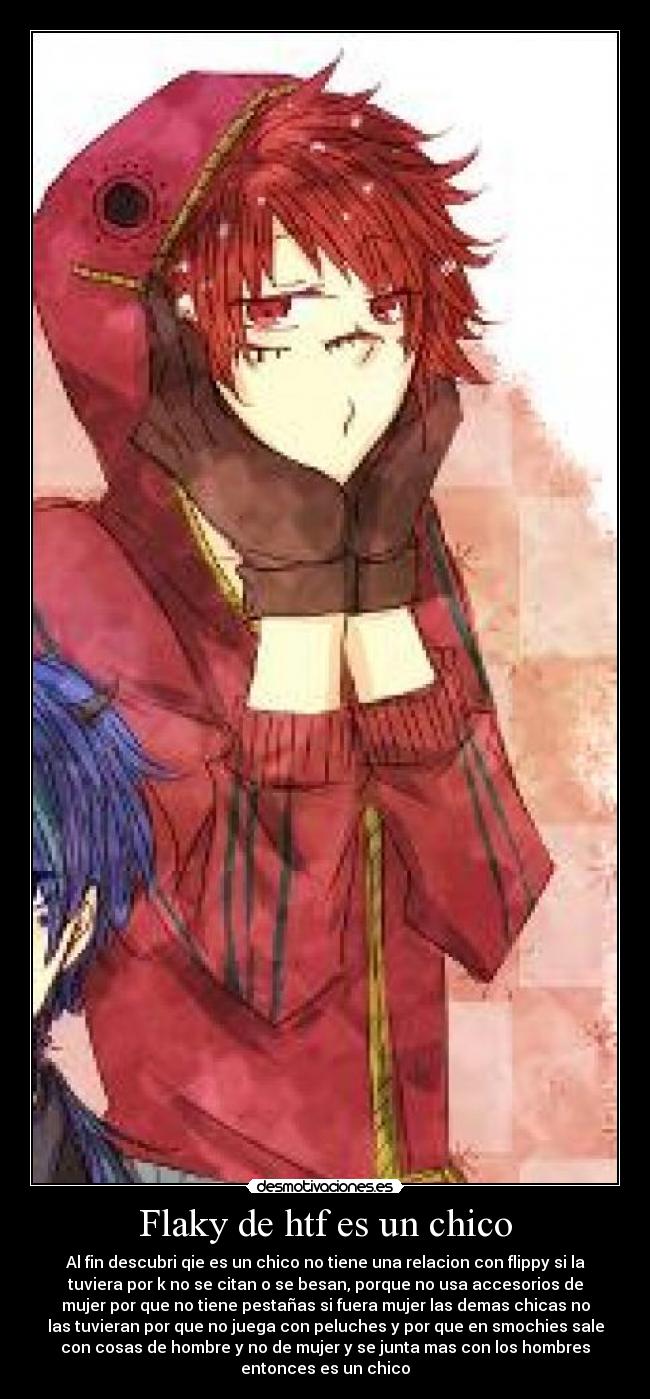 Flaky de htf es un chico - Al fin descubri qie es un chico no tiene una relacion con flippy si la
tuviera por k no se citan o se besan, porque no usa accesorios de
mujer por que no tiene pestañas si fuera mujer las demas chicas no
las tuvieran por que no juega con peluches y por que en smochies sale
con cosas de hombre y no de mujer y se junta mas con los hombres
entonces es un chico