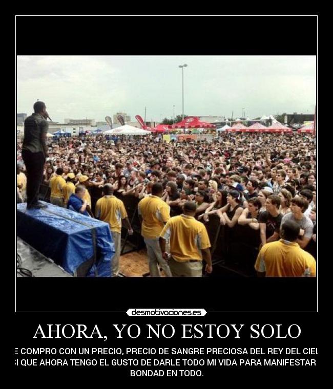 AHORA, YO NO ESTOY SOLO - ME COMPRO CON UN PRECIO, PRECIO DE SANGRE PRECIOSA DEL REY DEL CIELO,
ASI QUE AHORA TENGO EL GUSTO DE DARLE TODO MI VIDA PARA MANIFESTAR SU
BONDAD EN TODO.