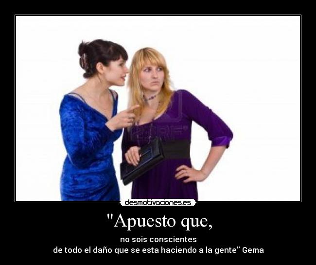 Apuesto que, - no sois conscientes
de todo el daño que se esta haciendo a la gente Gema
