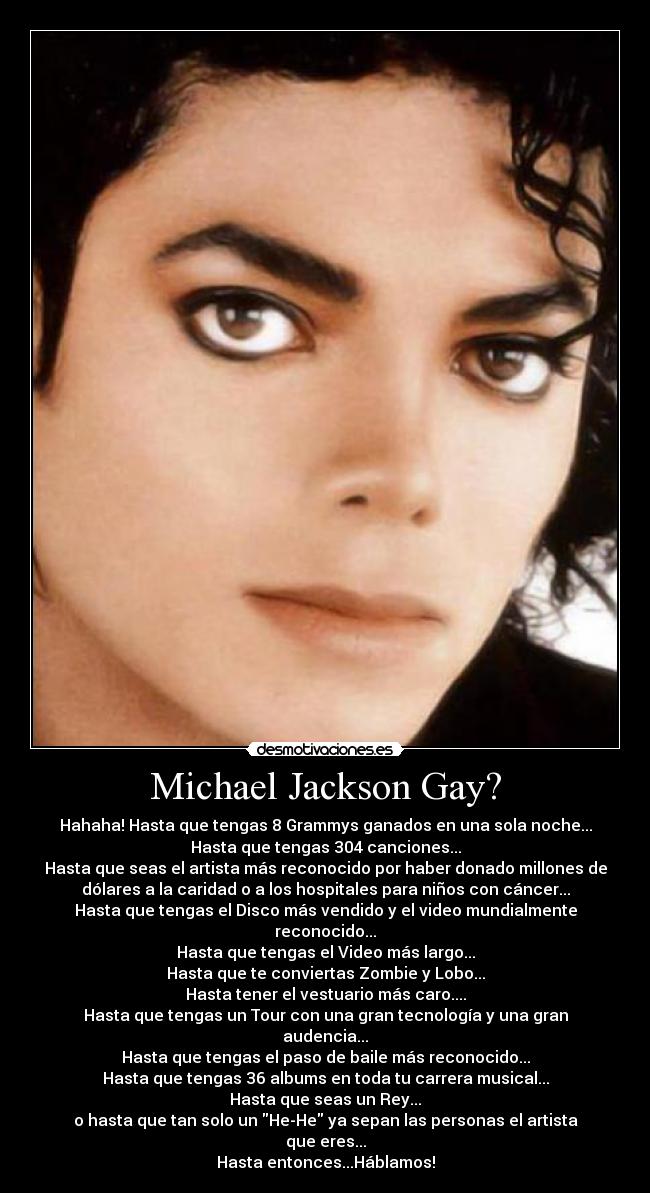 Michael Jackson Gay? - Hahaha! Hasta que tengas 8 Grammys ganados en una sola noche...
Hasta que tengas 304 canciones...
Hasta que seas el artista más reconocido por haber donado millones de
dólares a la caridad o a los hospitales para niños con cáncer...
Hasta que tengas el Disco más vendido y el video mundialmente
reconocido...
Hasta que tengas el Video más largo...
Hasta que te conviertas Zombie y Lobo...
Hasta tener el vestuario más caro....
Hasta que tengas un Tour con una gran tecnología y una gran
audencia...
Hasta que tengas el paso de baile más reconocido...
Hasta que tengas 36 albums en toda tu carrera musical...
Hasta que seas un Rey...
o hasta que tan solo un He-He ya sepan las personas el artista
que eres...
Hasta entonces...Háblamos!