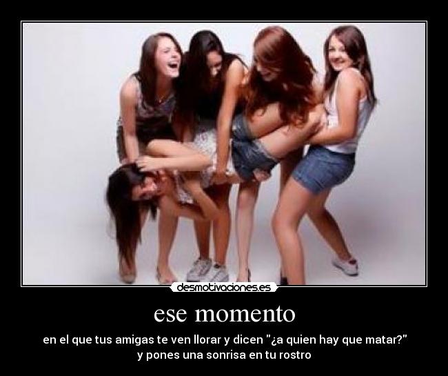 ese momento - en el que tus amigas te ven llorar y dicen ¿a quien hay que matar?
y pones una sonrisa en tu rostro