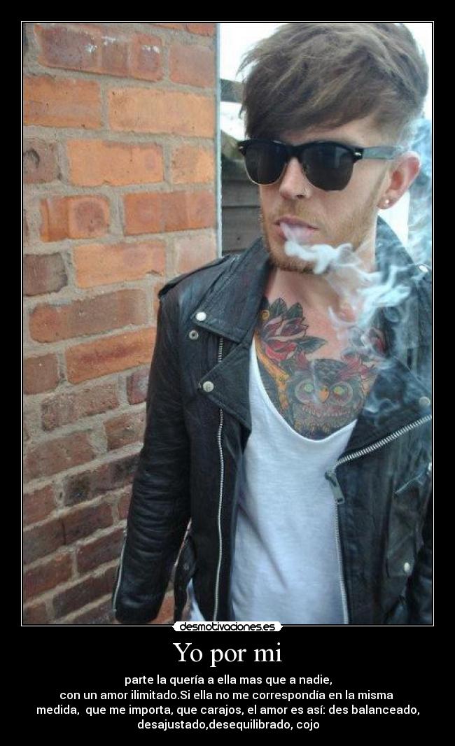 Yo por mi - parte la quería a ella mas que a nadie,
con un amor ilimitado.Si ella no me correspondía en la misma
medida, que me importa, que carajos, el amor es así: des balanceado,
desajustado,desequilibrado, cojo