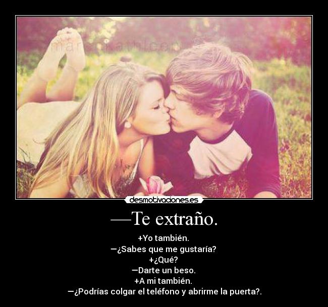 —Te extraño. - +Yo también.
—¿Sabes que me gustaría?
+¿Qué?
—Darte un beso.
+A mi también.
—¿Podrías colgar el teléfono y abrirme la puerta?.
