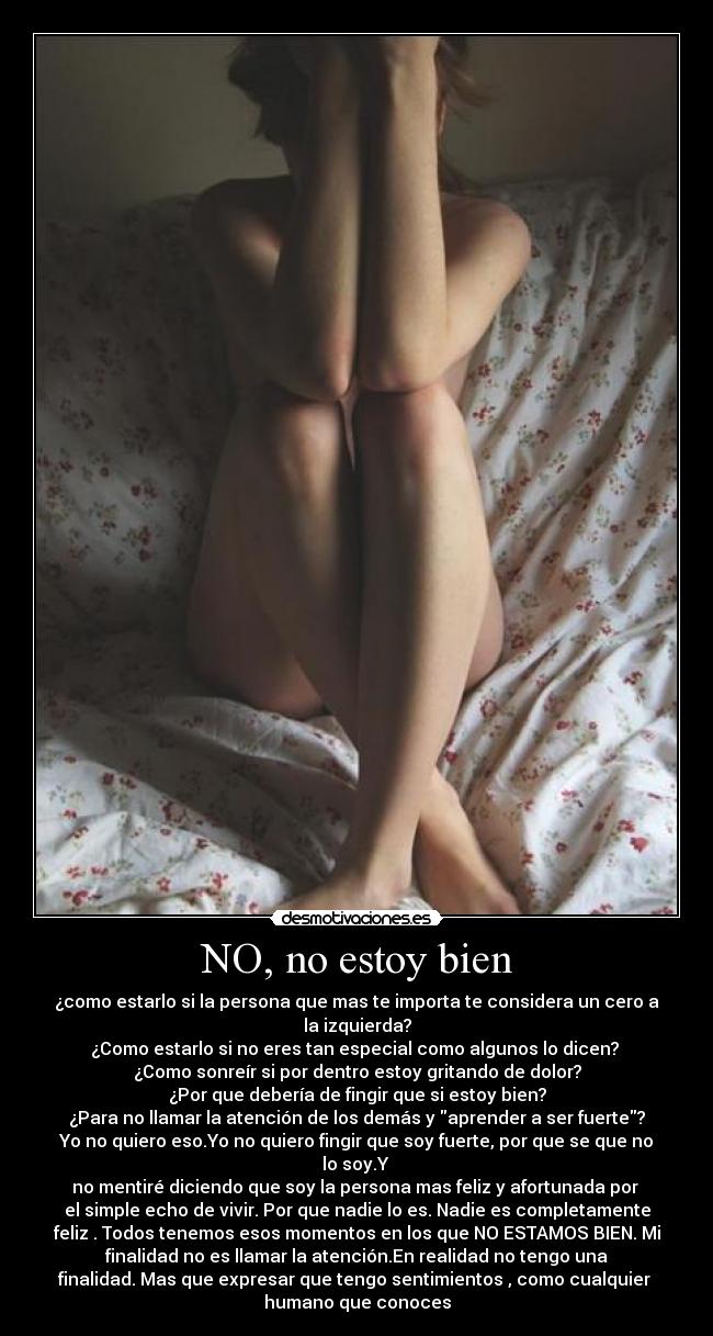 NO, no estoy bien - ¿como estarlo si la persona que mas te importa te considera un cero a
la izquierda?
¿Como estarlo si no eres tan especial como algunos lo dicen?
¿Como sonreír si por dentro estoy gritando de dolor?
¿Por que debería de fingir que si estoy bien?
¿Para no llamar la atención de los demás y aprender a ser fuerte?
Yo no quiero eso.Yo no quiero fingir que soy fuerte, por que se que no
lo soy.Y
no mentiré diciendo que soy la persona mas feliz y afortunada por
el simple echo de vivir. Por que nadie lo es. Nadie es completamente
feliz . Todos tenemos esos momentos en los que NO ESTAMOS BIEN. Mi
finalidad no es llamar la atención.En realidad no tengo una
finalidad. Mas que expresar que tengo sentimientos , como cualquier
humano que conoces