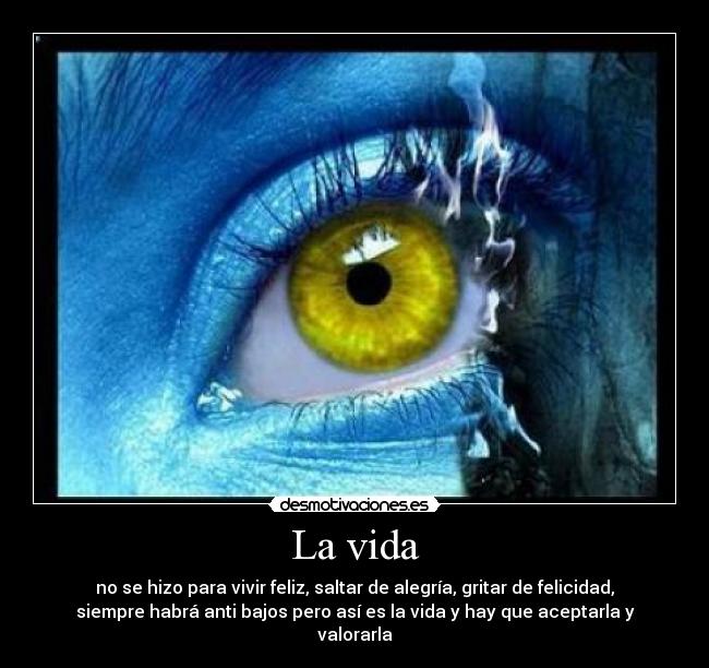 La vida - no se hizo para vivir feliz, saltar de alegría, gritar de felicidad,
siempre habrá anti bajos pero así es la vida y hay que aceptarla y
valorarla