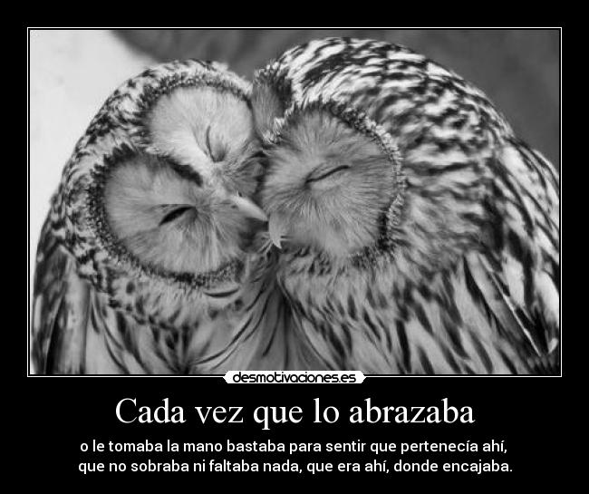 Cada vez que lo abrazaba - o le tomaba la mano bastaba para sentir que pertenecía ahí, 
que no sobraba ni faltaba nada, que era ahí, donde encajaba.