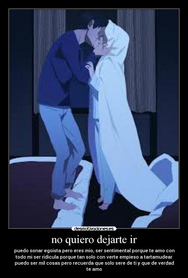 no quiero dejarte ir - puedo sonar egoista pero eres mio, ser sentimental porque te amo con
todo mi ser ridicula porque tan solo con verte empieso a tartamudear
puedo ser mil cosas pero recuerda que solo sere de ti y que de verdad
te amo