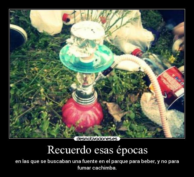 Recuerdo esas épocas - en las que se buscaban una fuente en el parque para beber, y no para
fumar cachimba.