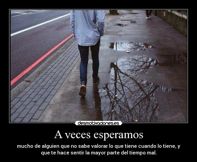 A veces esperamos - mucho de alguien que no sabe valorar lo que tiene cuando lo tiene, y
que te hace sentir la mayor parte del tiempo mal.