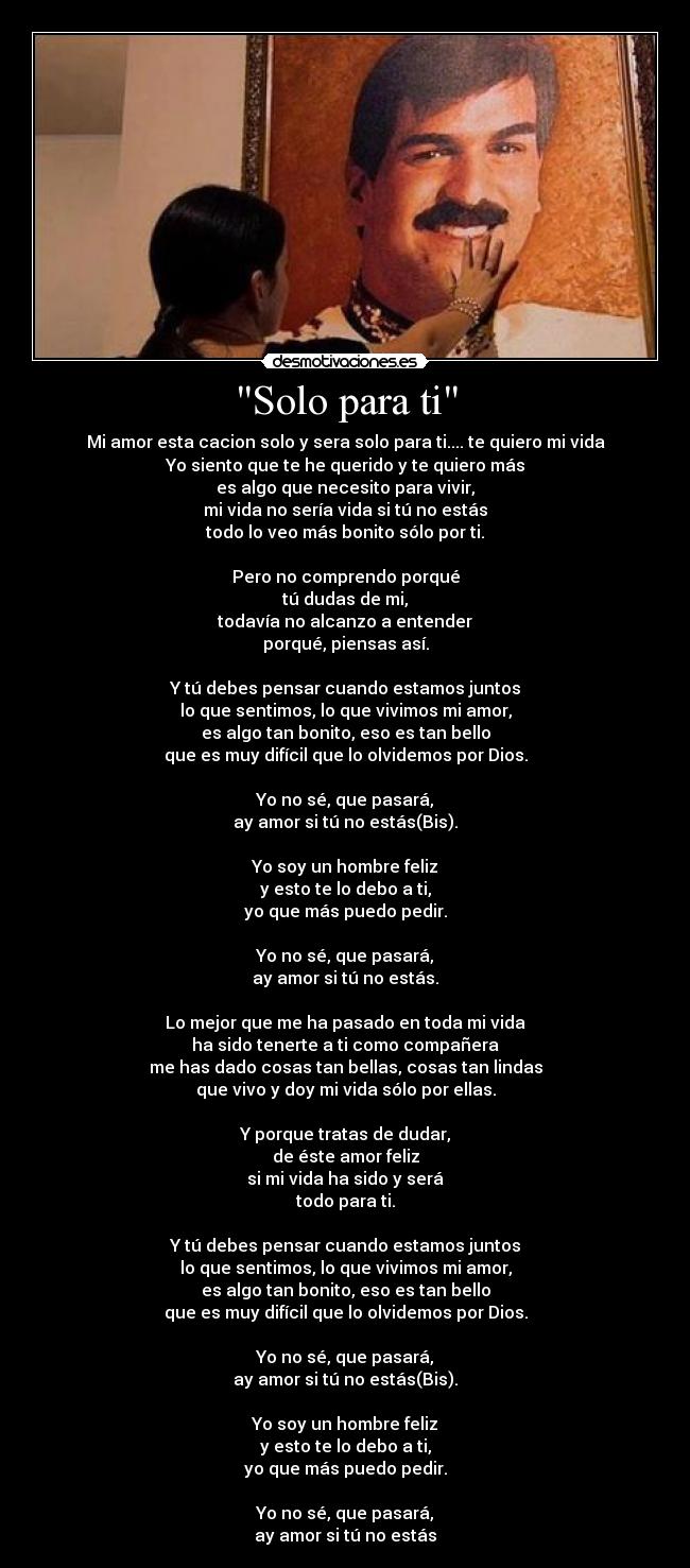 Solo para ti - Mi amor esta cacion solo y sera solo para ti.... te quiero mi vida
Yo siento que te he querido y te quiero más
es algo que necesito para vivir,
mi vida no sería vida si tú no estás
todo lo veo más bonito sólo por ti.
Pero no comprendo porqué
tú dudas de mi,
todavía no alcanzo a entender
porqué, piensas así.
Y tú debes pensar cuando estamos juntos
lo que sentimos, lo que vivimos mi amor,
es algo tan bonito, eso es tan bello
que es muy difícil que lo olvidemos por Dios.
Yo no sé, que pasará,
ay amor si tú no estás(Bis).
Yo soy un hombre feliz
y esto te lo debo a ti,
yo que más puedo pedir.
Yo no sé, que pasará,
ay amor si tú no estás.
Lo mejor que me ha pasado en toda mi vida
ha sido tenerte a ti como compañera
me has dado cosas tan bellas, cosas tan lindas
que vivo y doy mi vida sólo por ellas.
Y porque tratas de dudar,
de éste amor feliz
si mi vida ha sido y será
todo para ti.
Y tú debes pensar cuando estamos juntos
lo que sentimos, lo que vivimos mi amor,
es algo tan bonito, eso es tan bello
que es muy difícil que lo olvidemos por Dios.
Yo no sé, que pasará,
ay amor si tú no estás(Bis).
Yo soy un hombre feliz
y esto te lo debo a ti,
yo que más puedo pedir.
Yo no sé, que pasará,
ay amor si tú no estás