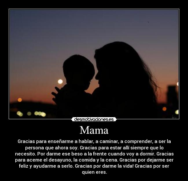 Mama - Gracias para enseñarme a hablar, a caminar, a comprender, a ser la
persona que ahora soy. Gracias para estar allí siempre que lo
necesito. Por darme ese beso a la frente cuando voy a dormir. Gracias
para aceme el desayuno, la comida y la cena. Gracias por dejarme ser
feliz y ayudarme a serlo. Gracias por darme la vida! Gracias por ser
quien eres.