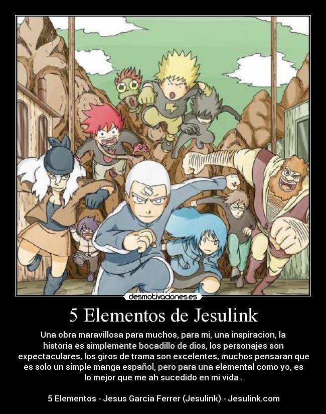 5 Elementos de Jesulink - Una obra maravillosa para muchos, para mi, una inspiracion, la
historia es simplemente bocadillo de dios, los personajes son
expectaculares, los giros de trama son excelentes, muchos pensaran que
es solo un simple manga español, pero para una elemental como yo, es
lo mejor que me ah sucedido en mi vida♥.
5 Elementos - Jesus Garcia Ferrer (Jesulink) - Jesulink.com