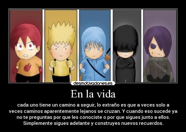 En la vida - cada uno tiene un camino a seguir, lo extraño es que a veces solo a
veces caminos aparentemente lejanos se cruzan. Y cuando eso sucede ya
no te preguntas por que les conociste o por que sigues junto a ellos.
Simplemente sigues adelante y construyes nuevos recuerdos.